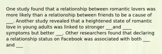 One study found that a relationship between romantic lovers was more likely than a relationship between friends to be a cause of ___. Another study revealed that a heightened state of romantic love in young adults was linked to stronger ___and ____ symptoms but better ___. Other researchers found that declaring a relationship status on Facebook was associated with both ___ and ___