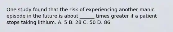 One study found that the risk of experiencing another manic episode in the future is about ______ times greater if a patient stops taking lithium. A. 5 B. 28 C. 50 D. 86