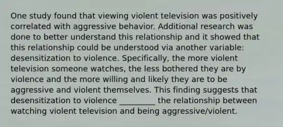 One study found that viewing violent television was positively correlated with aggressive behavior. Additional research was done to better understand this relationship and it showed that this relationship could be understood via another variable: desensitization to violence. Specifically, the more violent television someone watches, the less bothered they are by violence and the more willing and likely they are to be aggressive and violent themselves. This finding suggests that desensitization to violence _________ the relationship between watching violent television and being aggressive/violent.