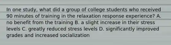 In one study, what did a group of college students who received 90 minutes of training in the relaxation response experience? A. no benefit from the training B. a slight increase in their stress levels C. greatly reduced stress levels D. significantly improved grades and increased socialization