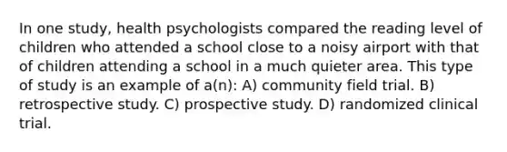 In one study, health psychologists compared the reading level of children who attended a school close to a noisy airport with that of children attending a school in a much quieter area. This type of study is an example of a(n): A) community field trial. B) retrospective study. C) prospective study. D) randomized clinical trial.