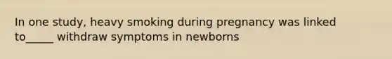 In one study, heavy smoking during pregnancy was linked to_____ withdraw symptoms in newborns