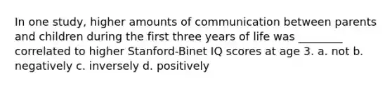 In one study, higher amounts of communication between parents and children during the first three years of life was ________ correlated to higher Stanford-Binet IQ scores at age 3. a. not b. negatively c. inversely d. positively