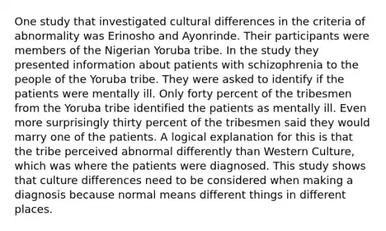 One study that investigated cultural differences in the criteria of abnormality was Erinosho and Ayonrinde. Their participants were members of the Nigerian Yoruba tribe. In the study they presented information about patients with schizophrenia to the people of the Yoruba tribe. They were asked to identify if the patients were mentally ill. Only forty percent of the tribesmen from the Yoruba tribe identified the patients as mentally ill. Even more surprisingly thirty percent of the tribesmen said they would marry one of the patients. A logical explanation for this is that the tribe perceived abnormal differently than Western Culture, which was where the patients were diagnosed. This study shows that culture differences need to be considered when making a diagnosis because normal means different things in different places.