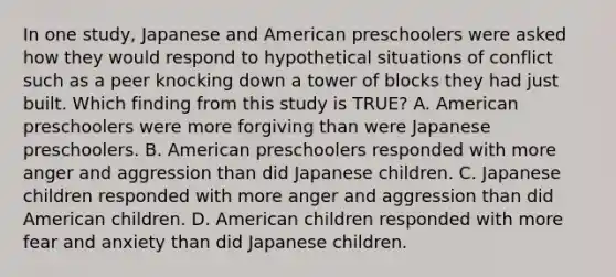 In one study, Japanese and American preschoolers were asked how they would respond to hypothetical situations of conflict such as a peer knocking down a tower of blocks they had just built. Which finding from this study is TRUE? A. American preschoolers were more forgiving than were Japanese preschoolers. B. American preschoolers responded with more anger and aggression than did Japanese children. C. Japanese children responded with more anger and aggression than did American children. D. American children responded with more fear and anxiety than did Japanese children.