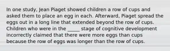 In one study, Jean Piaget showed children a row of cups and asked them to place an egg in each. Afterward, Piaget spread the eggs out in a long line that extended beyond the row of cups. Children who were in the _____ stage of cognitive development incorrectly claimed that there were more eggs than cups because the row of eggs was longer than the row of cups.