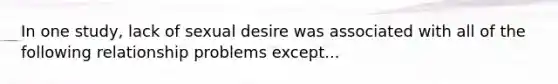 In one study, lack of sexual desire was associated with all of the following relationship problems except...