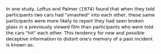 In one study, Loftus and Palmer (1974) found that when they told participants two cars had "smashed" into each other, these same participants were more likely to report they had seen broken glass in a previously viewed film than participants who were told the cars "hit" each other. This tendency for new and possible deceptive information to distort one's memory of a past incident is known as: