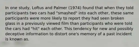 In one study, Loftus and Palmer (1974) found that when they told participants two cars had "smashed" into each other, these same participants were more likely to report they had seen broken glass in a previously viewed film than participants who were told the cars had "hit" each other. This tendency for new and possibly deceptive information to distort one's memory of a past incident is known as.