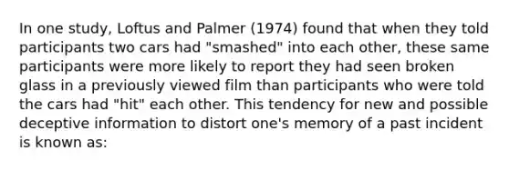 In one study, Loftus and Palmer (1974) found that when they told participants two cars had "smashed" into each other, these same participants were more likely to report they had seen broken glass in a previously viewed film than participants who were told the cars had "hit" each other. This tendency for new and possible deceptive information to distort one's memory of a past incident is known as: