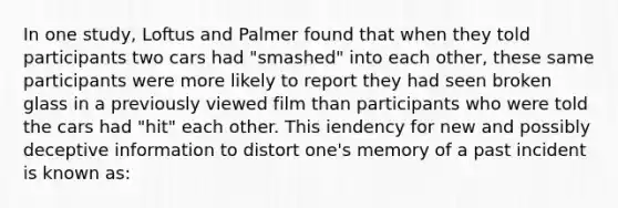 In one study, Loftus and Palmer found that when they told participants two cars had "smashed" into each other, these same participants were more likely to report they had seen broken glass in a previously viewed film than participants who were told the cars had "hit" each other. This iendency for new and possibly deceptive information to distort one's memory of a past incident is known as: