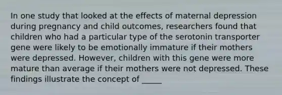 In one study that looked at the effects of maternal depression during pregnancy and child outcomes, researchers found that children who had a particular type of the serotonin transporter gene were likely to be emotionally immature if their mothers were depressed. However, children with this gene were more mature than average if their mothers were not depressed. These findings illustrate the concept of _____