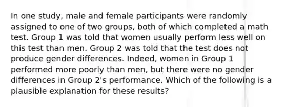 In one study, male and female participants were randomly assigned to one of two groups, both of which completed a math test. Group 1 was told that women usually perform less well on this test than men. Group 2 was told that the test does not produce gender differences. Indeed, women in Group 1 performed more poorly than men, but there were no gender differences in Group 2's performance. Which of the following is a plausible explanation for these results?