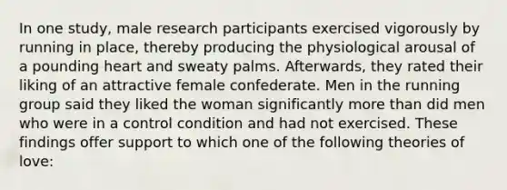 In one study, male research participants exercised vigorously by running in place, thereby producing the physiological arousal of a pounding heart and sweaty palms. Afterwards, they rated their liking of an attractive female confederate. Men in the running group said they liked the woman significantly more than did men who were in a control condition and had not exercised. These findings offer support to which one of the following theories of love: