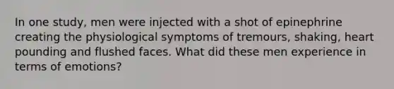 In one study, men were injected with a shot of epinephrine creating the physiological symptoms of tremours, shaking, heart pounding and flushed faces. What did these men experience in terms of emotions?