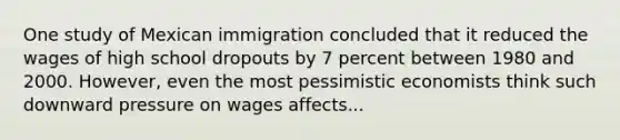 One study of Mexican immigration concluded that it reduced the wages of high school dropouts by 7 percent between 1980 and 2000. However, even the most pessimistic economists think such downward pressure on wages affects...