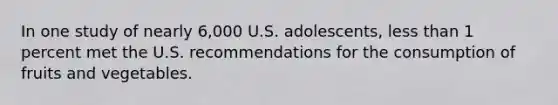 In one study of nearly 6,000 U.S. adolescents, <a href='https://www.questionai.com/knowledge/k7BtlYpAMX-less-than' class='anchor-knowledge'>less than</a> 1 percent met the U.S. recommendations for the consumption of fruits and vegetables.