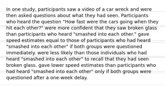 In one study, participants saw a video of a car wreck and were then asked questions about what they had seen. Participants who heard the question "How fast were the cars going when they hit each other?" were more confident that they saw broken glass than participants who heard "smashed into each other." gave speed estimates equal to those of participants who had heard "smashed into each other" if both groups were questioned immediately. were less likely than those individuals who had heard "smashed into each other" to recall that they had seen broken glass. gave lower speed estimates than participants who had heard "smashed into each other" only if both groups were questioned after a one-week delay.