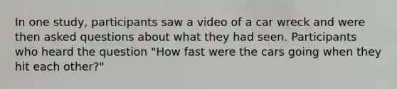 In one study, participants saw a video of a car wreck and were then asked questions about what they had seen. Participants who heard the question "How fast were the cars going when they hit each other?"