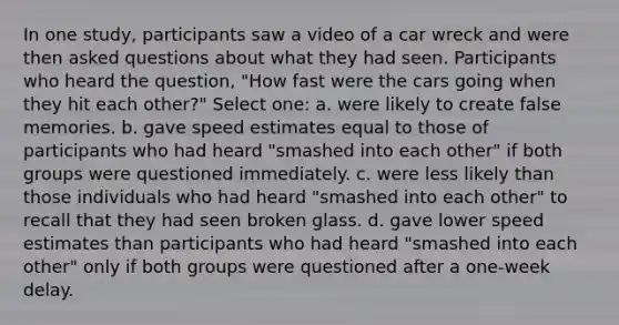 In one study, participants saw a video of a car wreck and were then asked questions about what they had seen. Participants who heard the question, "How fast were the cars going when they hit each other?" Select one: a. were likely to create false memories. b. gave speed estimates equal to those of participants who had heard "smashed into each other" if both groups were questioned immediately. c. were less likely than those individuals who had heard "smashed into each other" to recall that they had seen broken glass. d. gave lower speed estimates than participants who had heard "smashed into each other" only if both groups were questioned after a one-week delay.