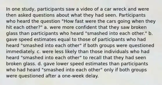 In one study, participants saw a video of a car wreck and were then asked questions about what they had seen. Participants who heard the question "How fast were the cars going when they hit each other?" a. were more confident that they saw broken glass than participants who heard "smashed into each other." b. gave speed estimates equal to those of participants who had heard "smashed into each other" if both groups were questioned immediately. c. were less likely than those individuals who had heard "smashed into each other" to recall that they had seen broken glass. d. gave lower speed estimates than participants who had heard "smashed into each other" only if both groups were questioned after a one-week delay.