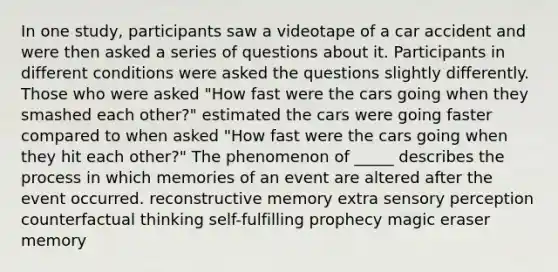 In one study, participants saw a videotape of a car accident and were then asked a series of questions about it. Participants in different conditions were asked the questions slightly differently. Those who were asked "How fast were the cars going when they smashed each other?" estimated the cars were going faster compared to when asked "How fast were the cars going when they hit each other?" The phenomenon of _____ describes the process in which memories of an event are altered after the event occurred. reconstructive memory extra sensory perception counterfactual thinking self-fulfilling prophecy magic eraser memory