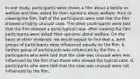 In one study, participants were shown a film about a family on welfare and then asked for their opinions about welfare. Prior to viewing the film, half of the participants were told that the film showed a highly unusual case. The other participants were told that the film showed a quite typical case. After viewing the film, participants were asked their opinions about welfare. On the basis of other evidence, we would expect to find that a. both groups of participants were influenced equally by the film. b. neither group of participants was influenced by the film. c. participants who were told that the case was unusual were less influenced by the film than those who viewed the typical case. d. participants who were told that the case was unusual were not influenced by the film.