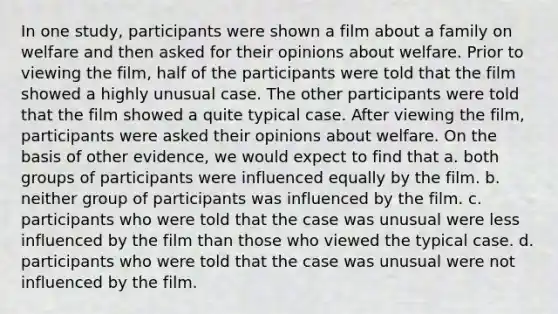 In one study, participants were shown a film about a family on welfare and then asked for their opinions about welfare. Prior to viewing the film, half of the participants were told that the film showed a highly unusual case. The other participants were told that the film showed a quite typical case. After viewing the film, participants were asked their opinions about welfare. On the basis of other evidence, we would expect to find that a. both groups of participants were influenced equally by the film. b. neither group of participants was influenced by the film. c. participants who were told that the case was unusual were less influenced by the film than those who viewed the typical case. d. participants who were told that the case was unusual were not influenced by the film.