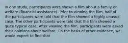 In one study, participants were shown a film about a family on welfare (financial assistance). Prior to viewing the film, half of the participants were told that the film showed a highly unusual case. The other participants were told that the film showed a quite typical case. After viewing the film, participants were asked their opinions about welfare. On the basis of other evidence, we would expect to find that