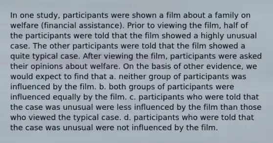 In one study, participants were shown a film about a family on welfare (financial assistance). Prior to viewing the film, half of the participants were told that the film showed a highly unusual case. The other participants were told that the film showed a quite typical case. After viewing the film, participants were asked their opinions about welfare. On the basis of other evidence, we would expect to find that a. neither group of participants was influenced by the film. b. both groups of participants were influenced equally by the film. c. participants who were told that the case was unusual were less influenced by the film than those who viewed the typical case. d. participants who were told that the case was unusual were not influenced by the film.