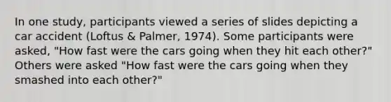 In one study, participants viewed a series of slides depicting a car accident (Loftus & Palmer, 1974). Some participants were asked, "How fast were the cars going when they hit each other?" Others were asked "How fast were the cars going when they smashed into each other?"