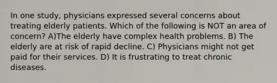 In one study, physicians expressed several concerns about treating elderly patients. Which of the following is NOT an area of concern? A)The elderly have complex health problems. B) The elderly are at risk of rapid decline. C) Physicians might not get paid for their services. D) It is frustrating to treat chronic diseases.