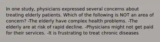 In one study, physicians expressed several concerns about treating elderly patients. Which of the following is NOT an area of concern? -The elderly have complex health problems. -The elderly are at risk of rapid decline. -Physicians might not get paid for their services. -It is frustrating to treat chronic diseases