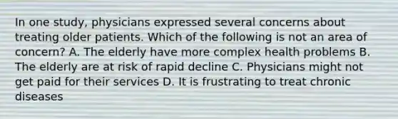 In one study, physicians expressed several concerns about treating older patients. Which of the following is not an area of concern? A. The elderly have more complex health problems B. The elderly are at risk of rapid decline C. Physicians might not get paid for their services D. It is frustrating to treat chronic diseases