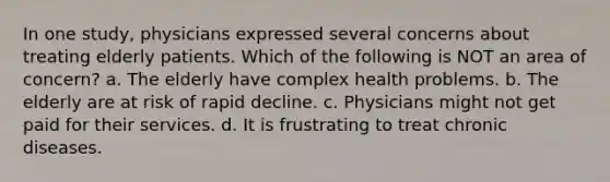 In one study, physicians expressed several concerns about treating elderly patients. Which of the following is NOT an area of concern? a. The elderly have complex health problems. b. The elderly are at risk of rapid decline. c. Physicians might not get paid for their services. d. It is frustrating to treat chronic diseases.