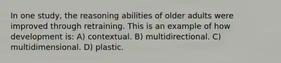 In one study, the reasoning abilities of older adults were improved through retraining. This is an example of how development is: A) contextual. B) multidirectional. C) multidimensional. D) plastic.