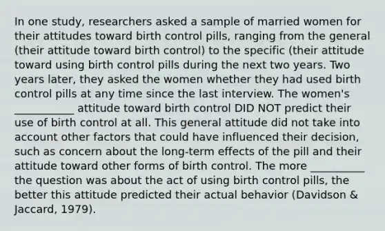 In one study, researchers asked a sample of married women for their attitudes toward birth control pills, ranging from the general (their attitude toward birth control) to the specific (their attitude toward using birth control pills during the next two years. Two years later, they asked the women whether they had used birth control pills at any time since the last interview. The women's ___________ attitude toward birth control DID NOT predict their use of birth control at all. This general attitude did not take into account other factors that could have influenced their decision, such as concern about the long-term effects of the pill and their attitude toward other forms of birth control. The more __________ the question was about the act of using birth control pills, the better this attitude predicted their actual behavior (Davidson & Jaccard, 1979).