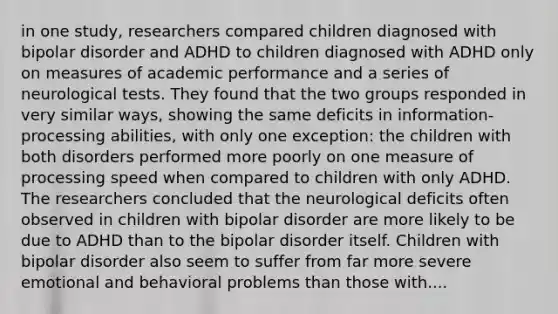 in one study, researchers compared children diagnosed with bipolar disorder and ADHD to children diagnosed with ADHD only on measures of academic performance and a series of neurological tests. They found that the two groups responded in very similar ways, showing the same deficits in information-processing abilities, with only one exception: the children with both disorders performed more poorly on one measure of processing speed when compared to children with only ADHD. The researchers concluded that the neurological deficits often observed in children with bipolar disorder are more likely to be due to ADHD than to the bipolar disorder itself. Children with bipolar disorder also seem to suffer from far more severe emotional and behavioral problems than those with....