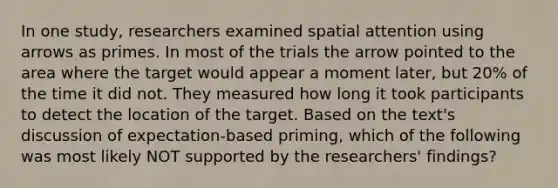 In one study, researchers examined spatial attention using arrows as primes. In most of the trials the arrow pointed to the area where the target would appear a moment later, but 20% of the time it did not. They measured how long it took participants to detect the location of the target. Based on the text's discussion of expectation-based priming, which of the following was most likely NOT supported by the researchers' findings?