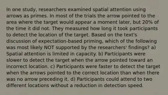 In one study, researchers examined spatial attention using arrows as primes. In most of the trials the arrow pointed to the area where the target would appear a moment later, but 20% of the time it did not. They measured how long it took participants to detect the location of the target. Based on the text's discussion of expectation-based priming, which of the following was most likely NOT supported by the researchers' findings? a) Spatial attention is limited in capacity. b) Participants were slower to detect the target when the arrow pointed toward an incorrect location. c) Participants were faster to detect the target when the arrows pointed to the correct location than when there was no arrow preceding it. d) Participants could attend to two different locations without a reduction in detection speed.