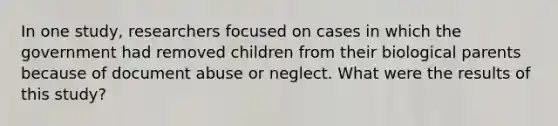 In one study, researchers focused on cases in which the government had removed children from their biological parents because of document abuse or neglect. What were the results of this study?