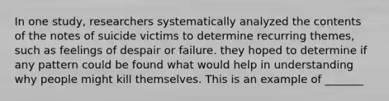 In one study, researchers systematically analyzed the contents of the notes of suicide victims to determine recurring themes, such as feelings of despair or failure. they hoped to determine if any pattern could be found what would help in understanding why people might kill themselves. This is an example of _______