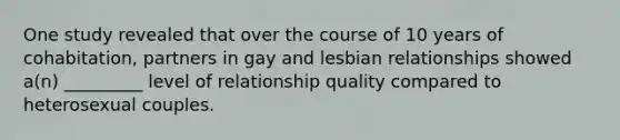 One study revealed that over the course of 10 years of cohabitation, partners in gay and lesbian relationships showed a(n) _________ level of relationship quality compared to heterosexual couples.