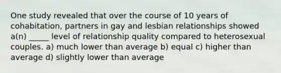 One study revealed that over the course of 10 years of cohabitation, partners in gay and lesbian relationships showed a(n) _____ level of relationship quality compared to heterosexual couples. a) much lower than average b) equal c) higher than average d) slightly lower than average