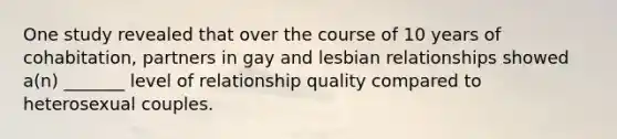 One study revealed that over the course of 10 years of cohabitation, partners in gay and lesbian relationships showed a(n) _______ level of relationship quality compared to heterosexual couples.