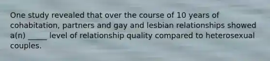 One study revealed that over the course of 10 years of cohabitation, partners and gay and lesbian relationships showed a(n) _____ level of relationship quality compared to heterosexual couples.