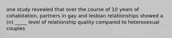 one study revealed that over the course of 10 years of cohabitation, partners in gay and lesbian relationships showed a (n) _____ level of relationship quality compared to heterosexual couples