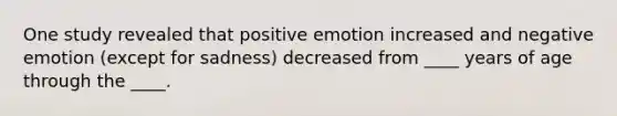 One study revealed that positive emotion increased and negative emotion (except for sadness) decreased from ____ years of age through the ____.