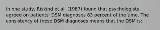 In one study, Riskind et al. (1987) found that psychologists agreed on patients' DSM diagnoses 83 percent of the time. The consistency of these DSM diagnoses means that the DSM is: