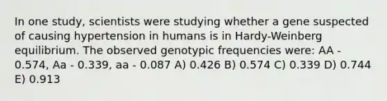 In one study, scientists were studying whether a gene suspected of causing hypertension in humans is in Hardy-Weinberg equilibrium. The observed genotypic frequencies were: AA - 0.574, Aa - 0.339, aa - 0.087 A) 0.426 B) 0.574 C) 0.339 D) 0.744 E) 0.913